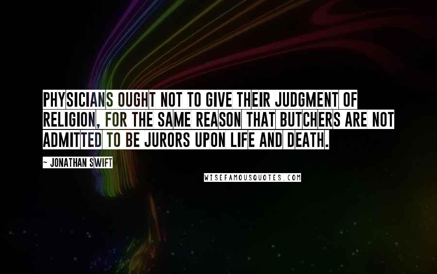 Jonathan Swift Quotes: Physicians ought not to give their judgment of religion, for the same reason that butchers are not admitted to be jurors upon life and death.