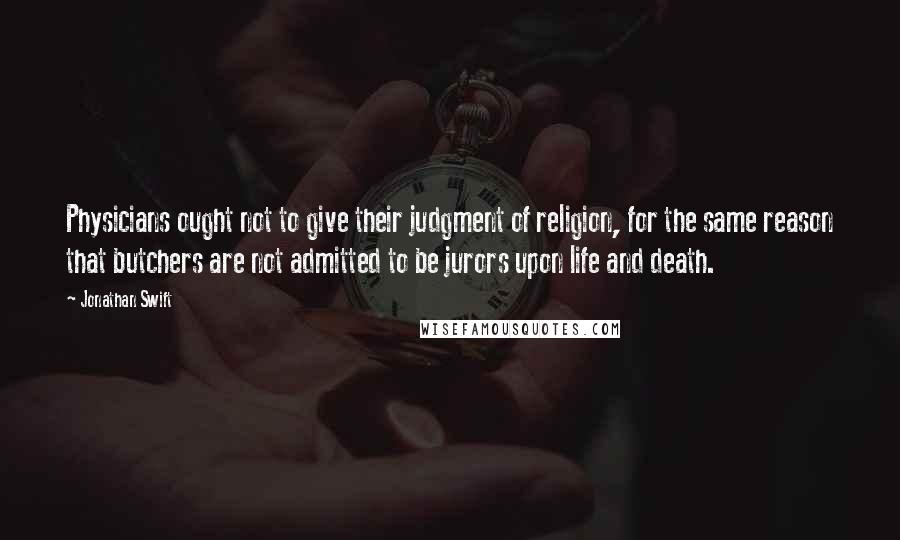 Jonathan Swift Quotes: Physicians ought not to give their judgment of religion, for the same reason that butchers are not admitted to be jurors upon life and death.