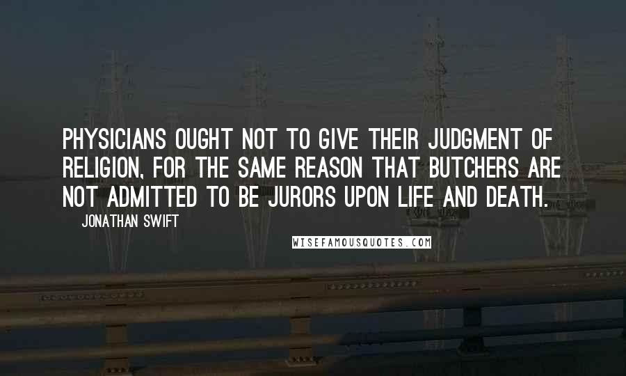 Jonathan Swift Quotes: Physicians ought not to give their judgment of religion, for the same reason that butchers are not admitted to be jurors upon life and death.