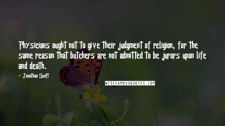 Jonathan Swift Quotes: Physicians ought not to give their judgment of religion, for the same reason that butchers are not admitted to be jurors upon life and death.