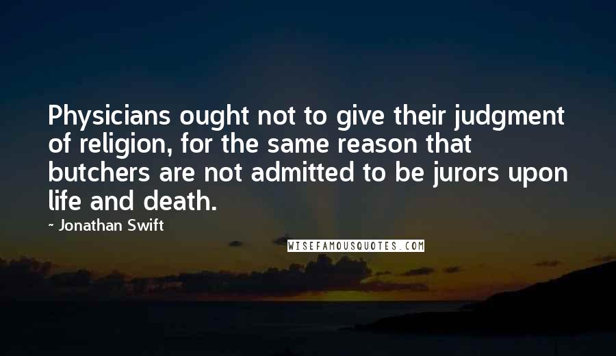 Jonathan Swift Quotes: Physicians ought not to give their judgment of religion, for the same reason that butchers are not admitted to be jurors upon life and death.