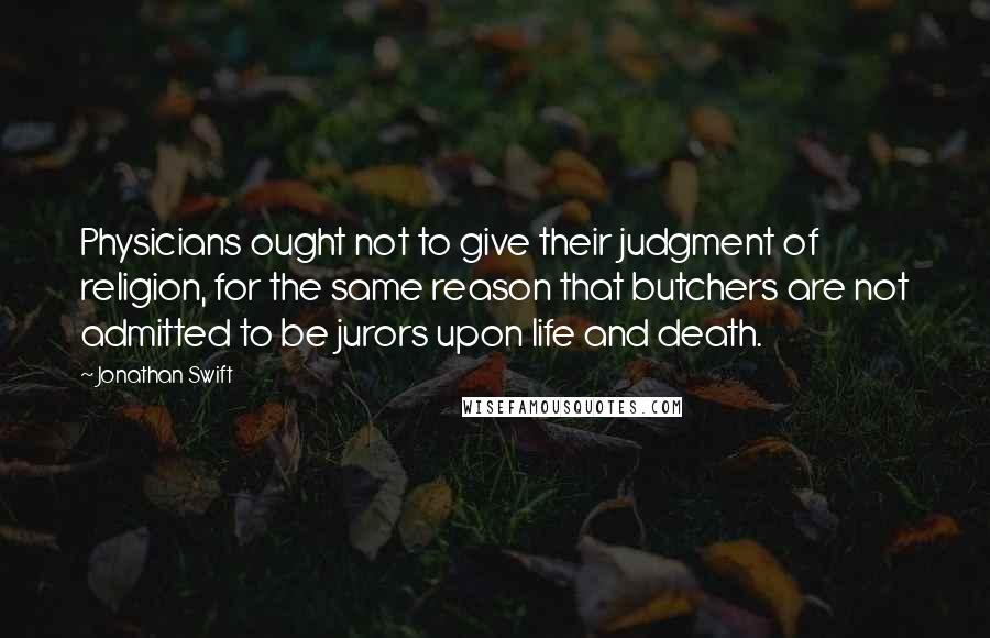 Jonathan Swift Quotes: Physicians ought not to give their judgment of religion, for the same reason that butchers are not admitted to be jurors upon life and death.