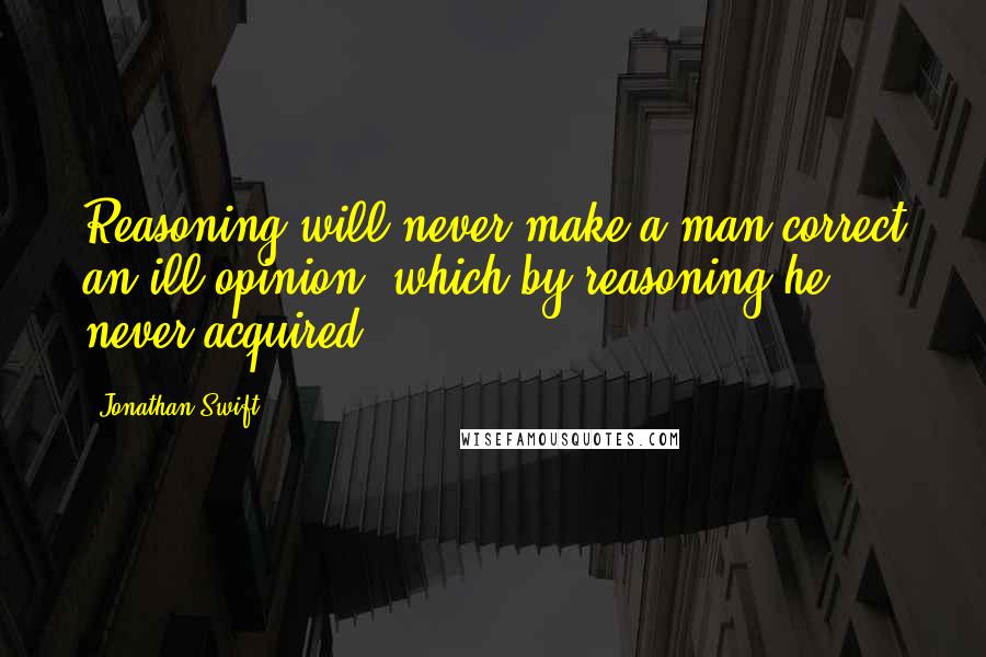 Jonathan Swift Quotes: Reasoning will never make a man correct an ill opinion, which by reasoning he never acquired