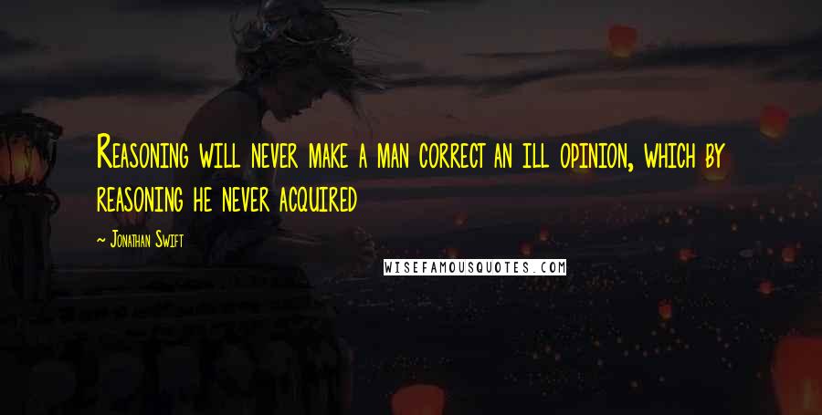 Jonathan Swift Quotes: Reasoning will never make a man correct an ill opinion, which by reasoning he never acquired