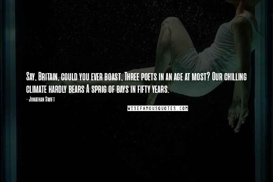 Jonathan Swift Quotes: Say, Britain, could you ever boast, Three poets in an age at most? Our chilling climate hardly bears A sprig of bays in fifty years.