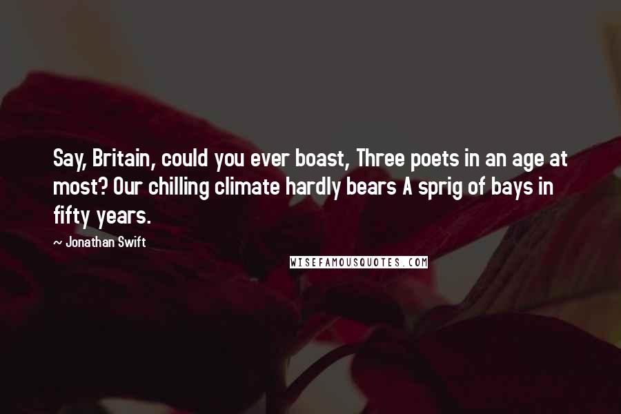 Jonathan Swift Quotes: Say, Britain, could you ever boast, Three poets in an age at most? Our chilling climate hardly bears A sprig of bays in fifty years.