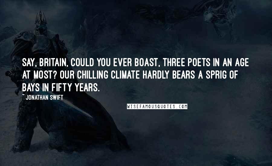 Jonathan Swift Quotes: Say, Britain, could you ever boast, Three poets in an age at most? Our chilling climate hardly bears A sprig of bays in fifty years.