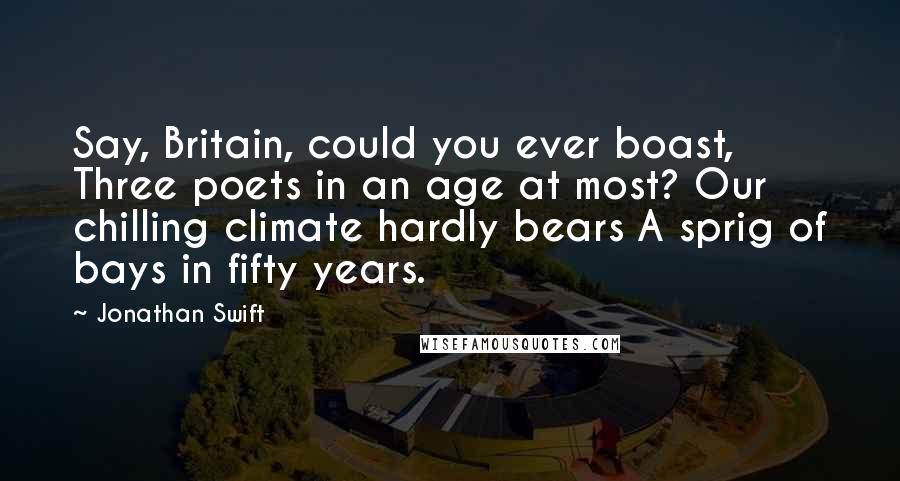 Jonathan Swift Quotes: Say, Britain, could you ever boast, Three poets in an age at most? Our chilling climate hardly bears A sprig of bays in fifty years.