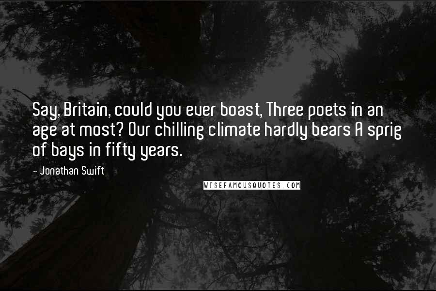 Jonathan Swift Quotes: Say, Britain, could you ever boast, Three poets in an age at most? Our chilling climate hardly bears A sprig of bays in fifty years.