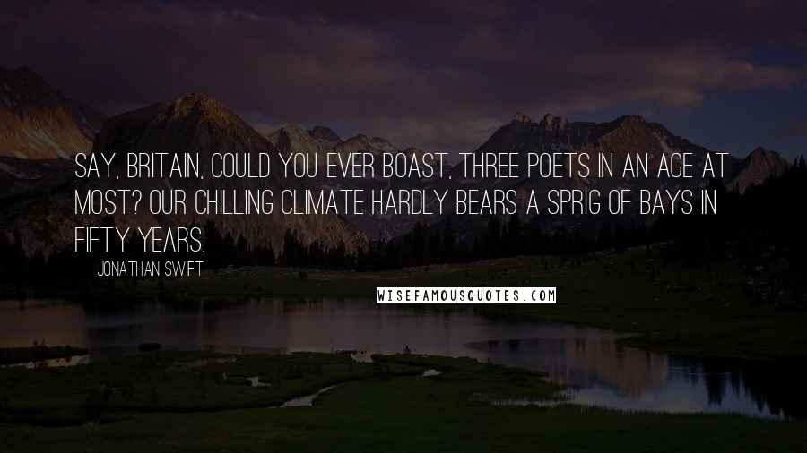 Jonathan Swift Quotes: Say, Britain, could you ever boast, Three poets in an age at most? Our chilling climate hardly bears A sprig of bays in fifty years.