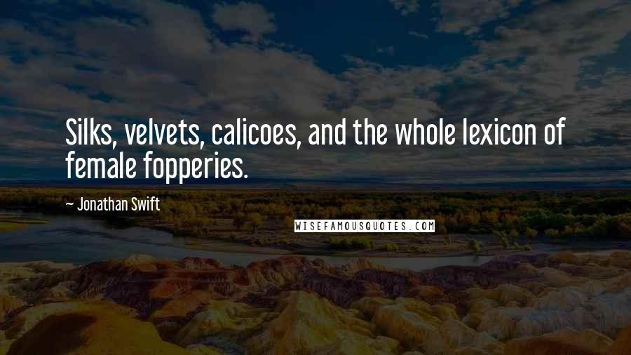 Jonathan Swift Quotes: Silks, velvets, calicoes, and the whole lexicon of female fopperies.