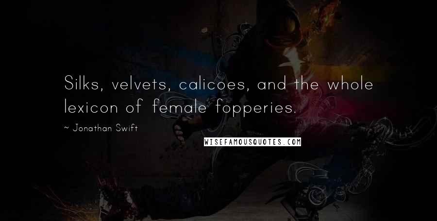 Jonathan Swift Quotes: Silks, velvets, calicoes, and the whole lexicon of female fopperies.
