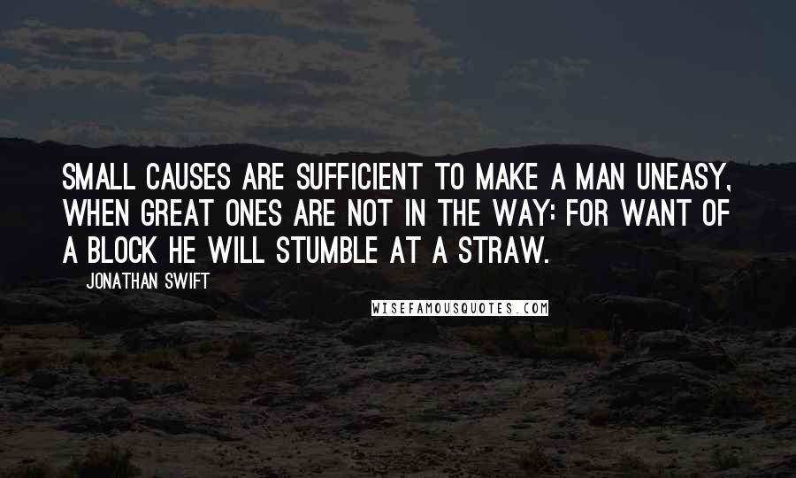 Jonathan Swift Quotes: Small causes are sufficient to make a man uneasy, when great ones are not in the way: for want of a block he will stumble at a straw.