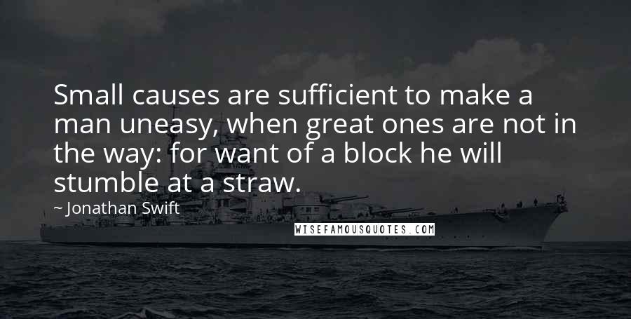 Jonathan Swift Quotes: Small causes are sufficient to make a man uneasy, when great ones are not in the way: for want of a block he will stumble at a straw.