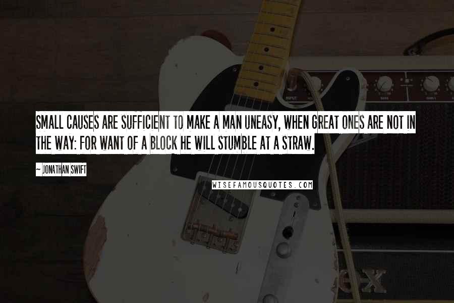 Jonathan Swift Quotes: Small causes are sufficient to make a man uneasy, when great ones are not in the way: for want of a block he will stumble at a straw.