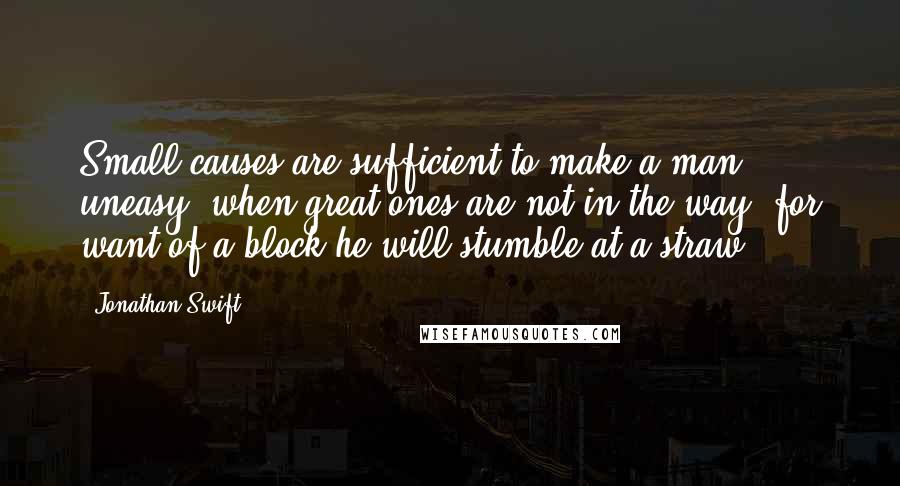 Jonathan Swift Quotes: Small causes are sufficient to make a man uneasy, when great ones are not in the way: for want of a block he will stumble at a straw.
