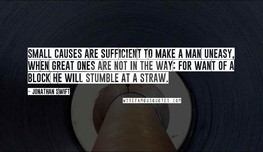 Jonathan Swift Quotes: Small causes are sufficient to make a man uneasy, when great ones are not in the way: for want of a block he will stumble at a straw.