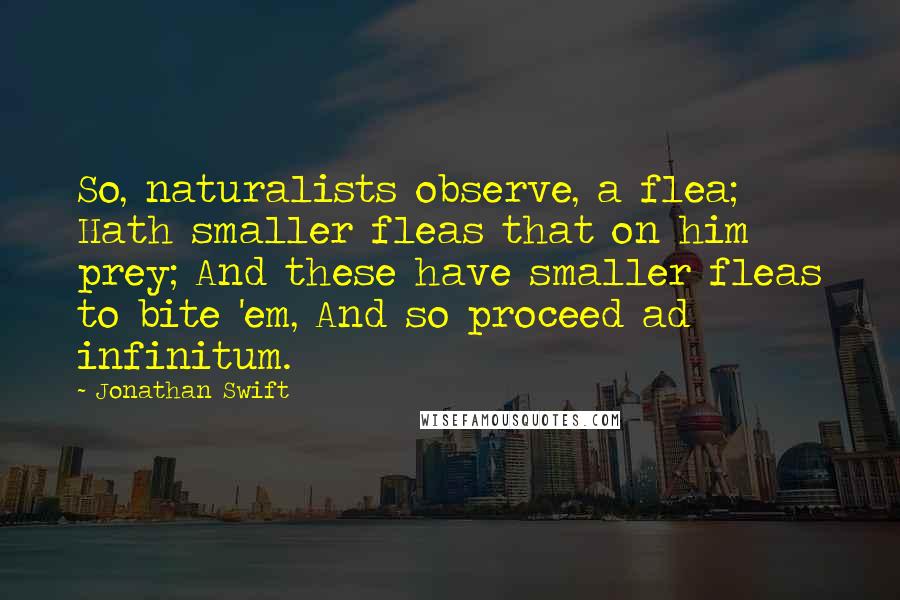 Jonathan Swift Quotes: So, naturalists observe, a flea; Hath smaller fleas that on him prey; And these have smaller fleas to bite 'em, And so proceed ad infinitum.