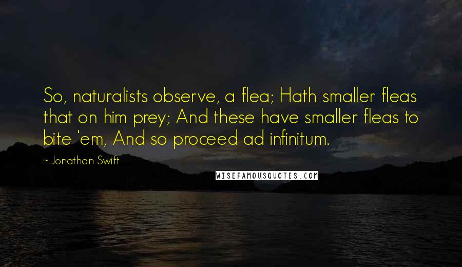 Jonathan Swift Quotes: So, naturalists observe, a flea; Hath smaller fleas that on him prey; And these have smaller fleas to bite 'em, And so proceed ad infinitum.