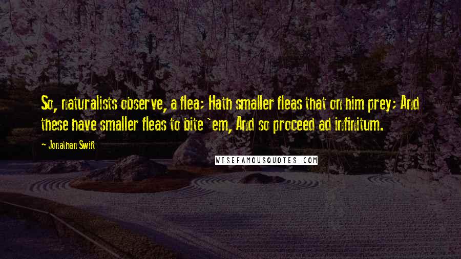 Jonathan Swift Quotes: So, naturalists observe, a flea; Hath smaller fleas that on him prey; And these have smaller fleas to bite 'em, And so proceed ad infinitum.