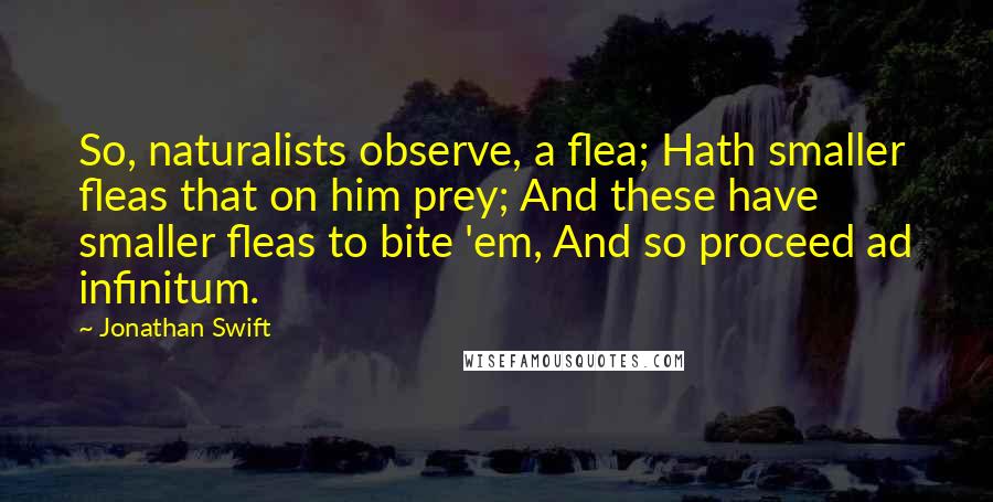 Jonathan Swift Quotes: So, naturalists observe, a flea; Hath smaller fleas that on him prey; And these have smaller fleas to bite 'em, And so proceed ad infinitum.