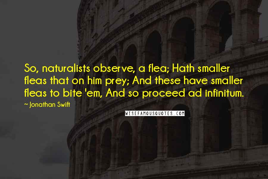 Jonathan Swift Quotes: So, naturalists observe, a flea; Hath smaller fleas that on him prey; And these have smaller fleas to bite 'em, And so proceed ad infinitum.