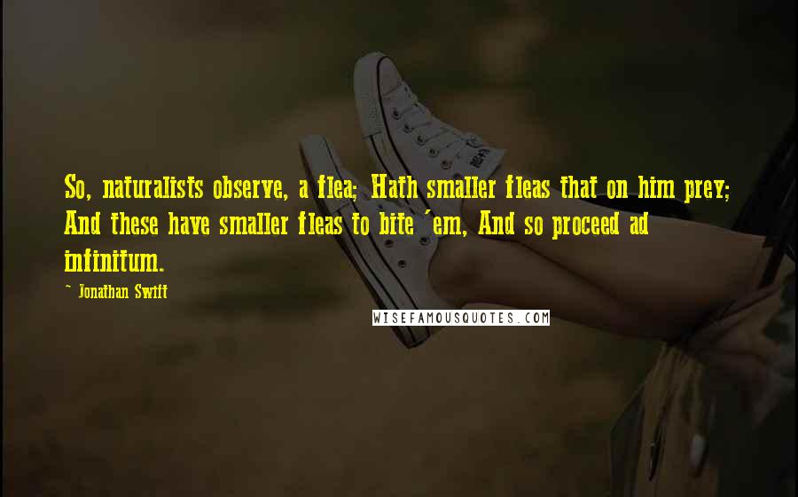 Jonathan Swift Quotes: So, naturalists observe, a flea; Hath smaller fleas that on him prey; And these have smaller fleas to bite 'em, And so proceed ad infinitum.