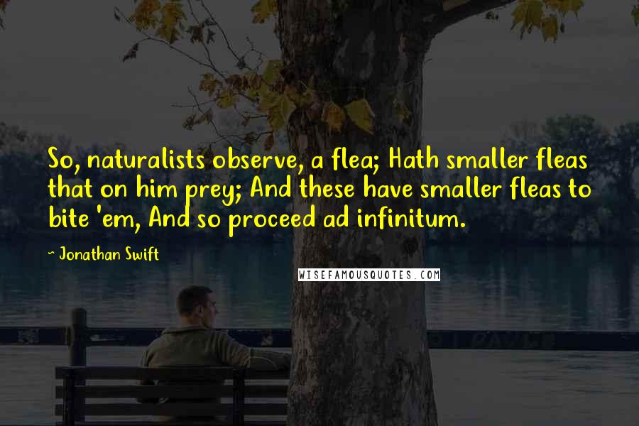 Jonathan Swift Quotes: So, naturalists observe, a flea; Hath smaller fleas that on him prey; And these have smaller fleas to bite 'em, And so proceed ad infinitum.