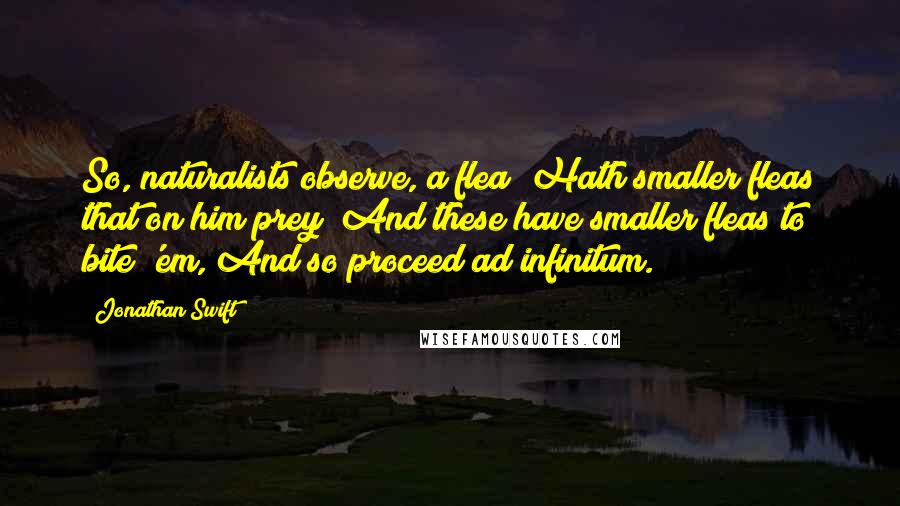 Jonathan Swift Quotes: So, naturalists observe, a flea; Hath smaller fleas that on him prey; And these have smaller fleas to bite 'em, And so proceed ad infinitum.