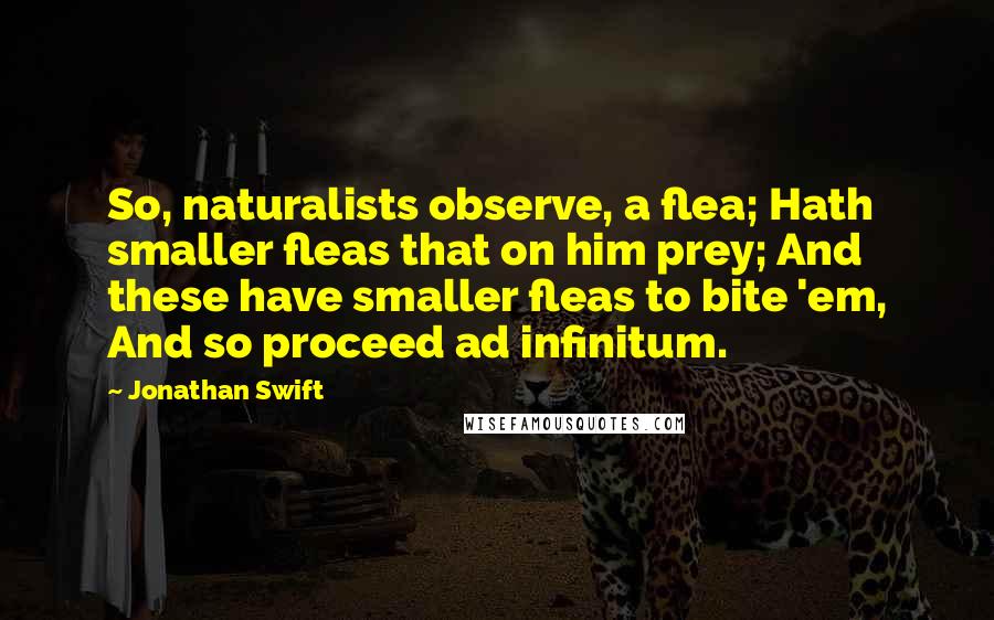 Jonathan Swift Quotes: So, naturalists observe, a flea; Hath smaller fleas that on him prey; And these have smaller fleas to bite 'em, And so proceed ad infinitum.