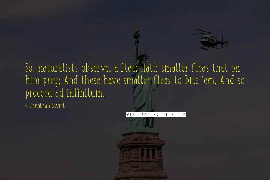 Jonathan Swift Quotes: So, naturalists observe, a flea; Hath smaller fleas that on him prey; And these have smaller fleas to bite 'em, And so proceed ad infinitum.