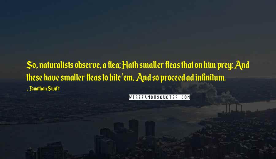 Jonathan Swift Quotes: So, naturalists observe, a flea; Hath smaller fleas that on him prey; And these have smaller fleas to bite 'em, And so proceed ad infinitum.