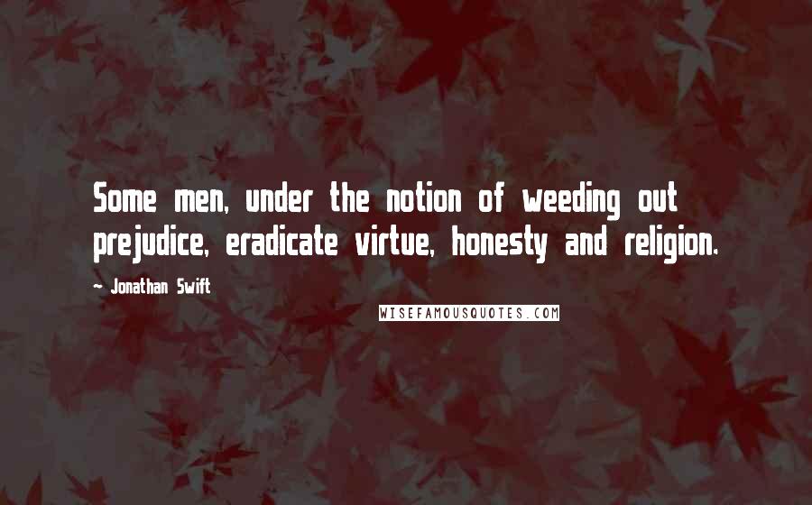Jonathan Swift Quotes: Some men, under the notion of weeding out prejudice, eradicate virtue, honesty and religion.