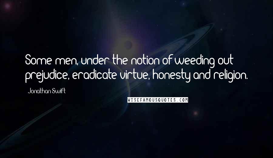 Jonathan Swift Quotes: Some men, under the notion of weeding out prejudice, eradicate virtue, honesty and religion.