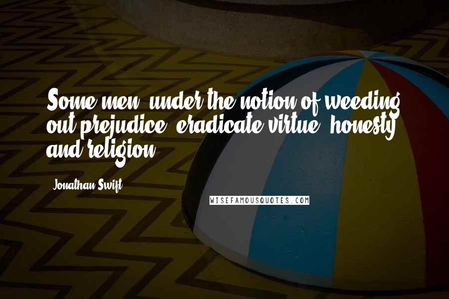 Jonathan Swift Quotes: Some men, under the notion of weeding out prejudice, eradicate virtue, honesty and religion.