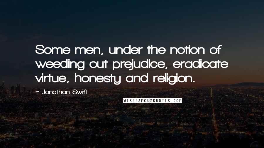 Jonathan Swift Quotes: Some men, under the notion of weeding out prejudice, eradicate virtue, honesty and religion.