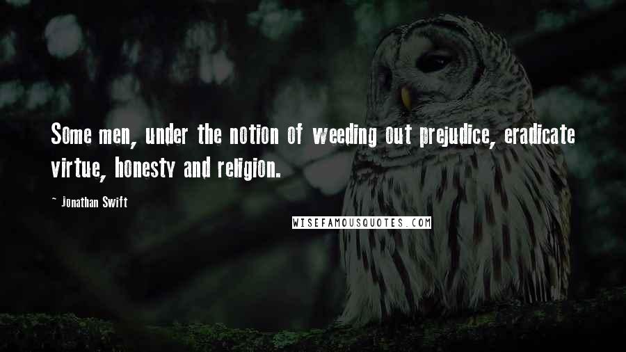 Jonathan Swift Quotes: Some men, under the notion of weeding out prejudice, eradicate virtue, honesty and religion.