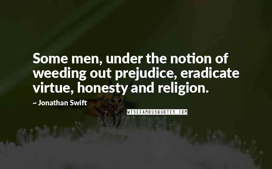 Jonathan Swift Quotes: Some men, under the notion of weeding out prejudice, eradicate virtue, honesty and religion.