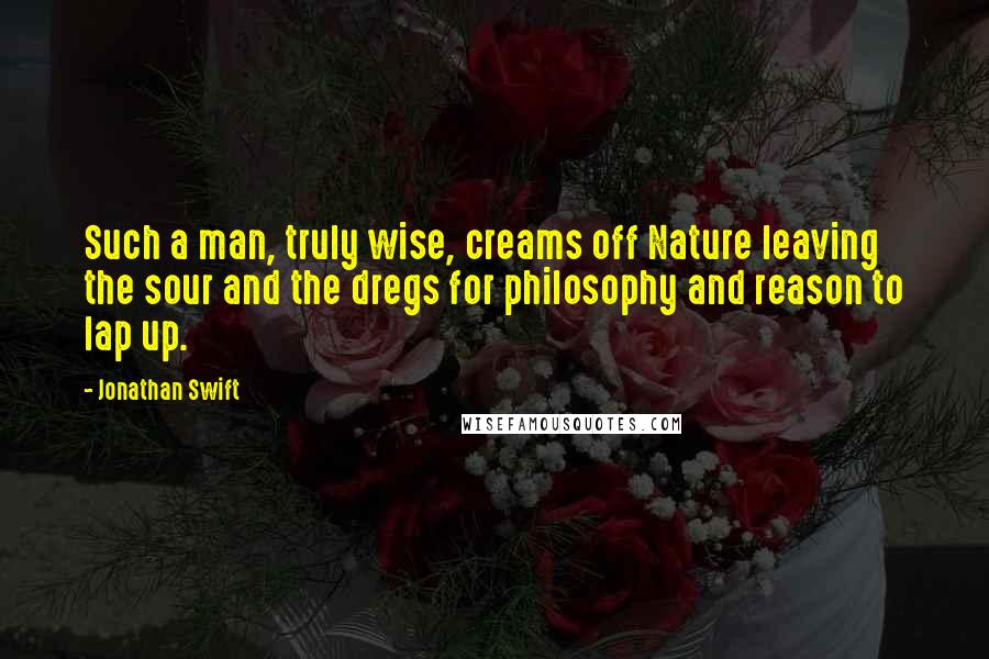 Jonathan Swift Quotes: Such a man, truly wise, creams off Nature leaving the sour and the dregs for philosophy and reason to lap up.