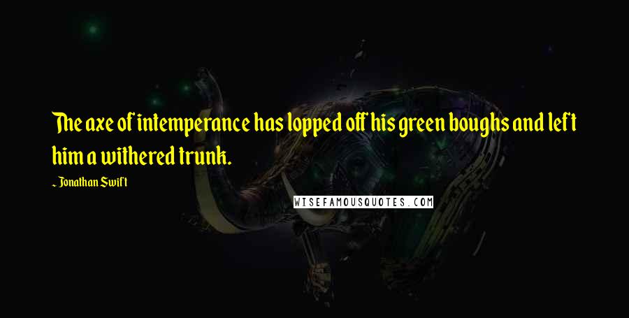 Jonathan Swift Quotes: The axe of intemperance has lopped off his green boughs and left him a withered trunk.