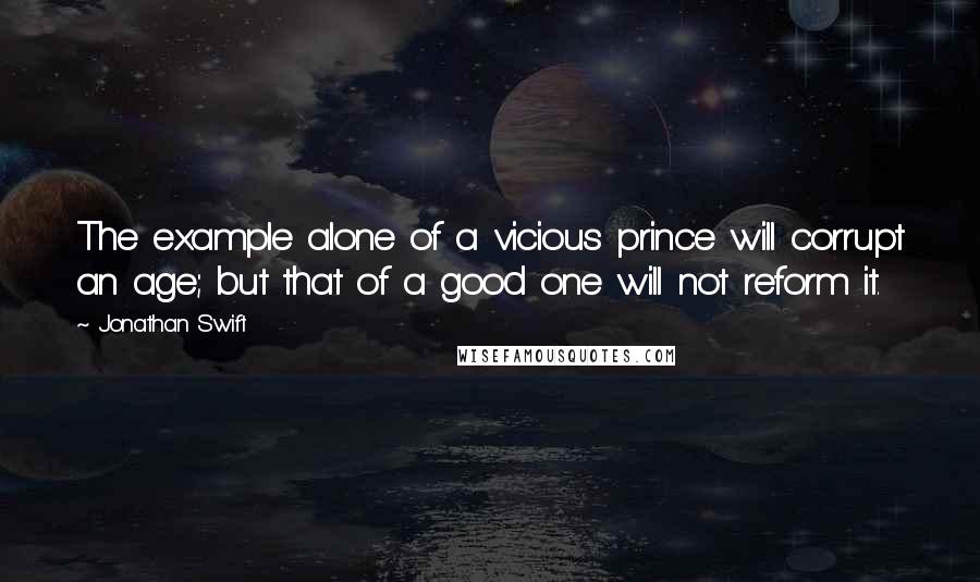 Jonathan Swift Quotes: The example alone of a vicious prince will corrupt an age; but that of a good one will not reform it.