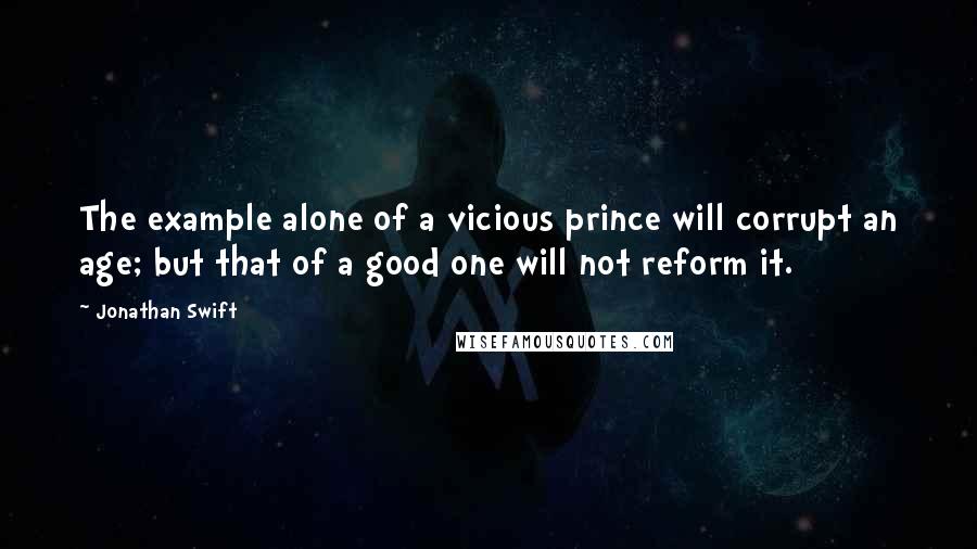 Jonathan Swift Quotes: The example alone of a vicious prince will corrupt an age; but that of a good one will not reform it.