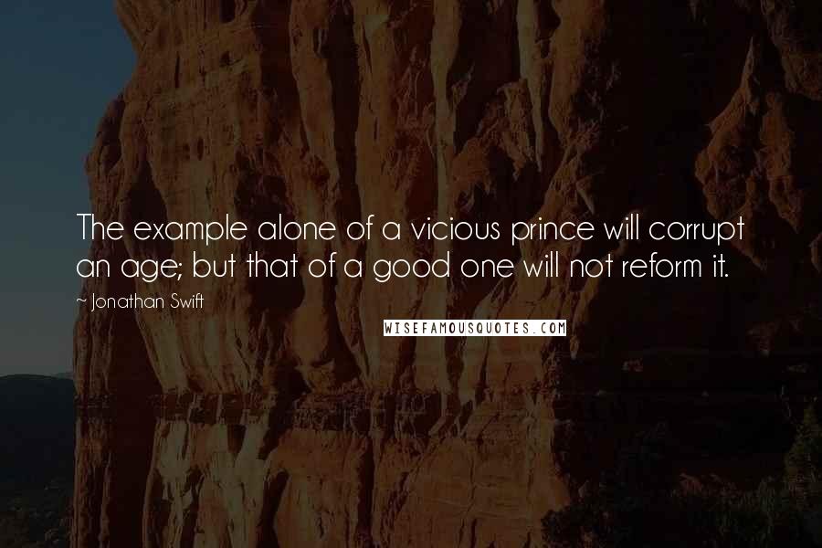 Jonathan Swift Quotes: The example alone of a vicious prince will corrupt an age; but that of a good one will not reform it.