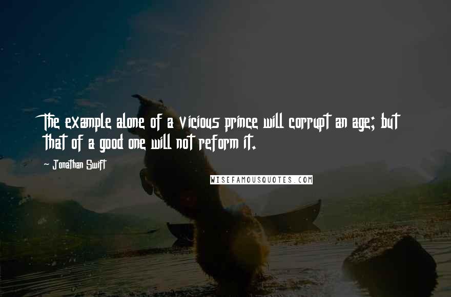 Jonathan Swift Quotes: The example alone of a vicious prince will corrupt an age; but that of a good one will not reform it.