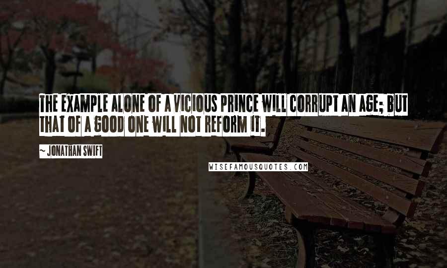 Jonathan Swift Quotes: The example alone of a vicious prince will corrupt an age; but that of a good one will not reform it.