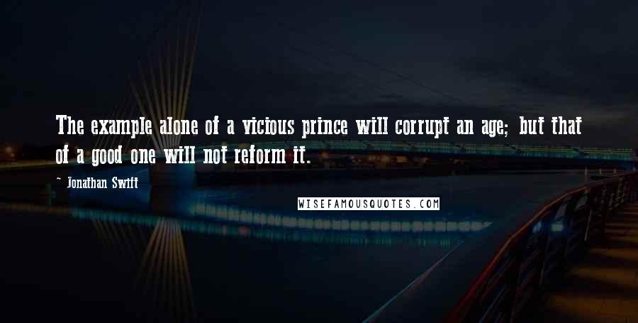 Jonathan Swift Quotes: The example alone of a vicious prince will corrupt an age; but that of a good one will not reform it.