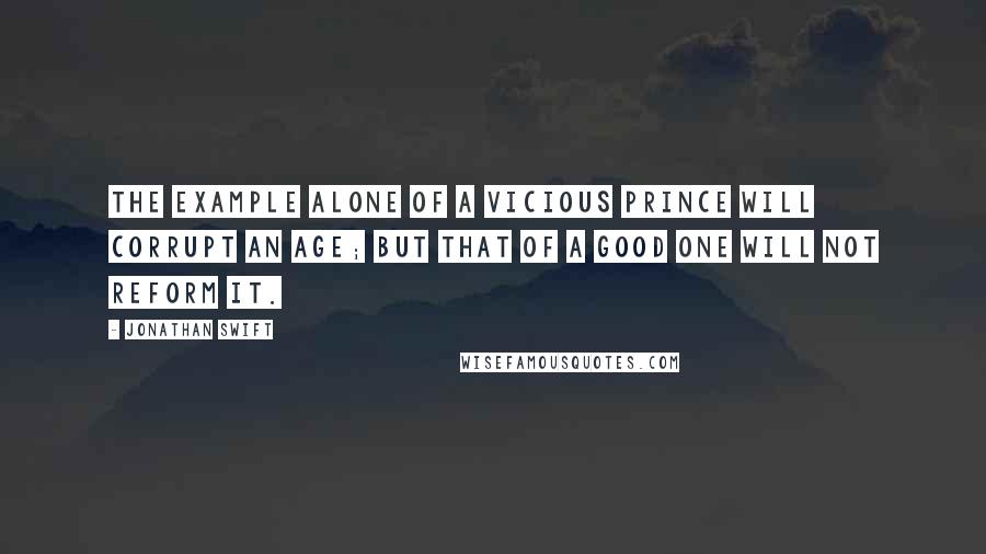 Jonathan Swift Quotes: The example alone of a vicious prince will corrupt an age; but that of a good one will not reform it.