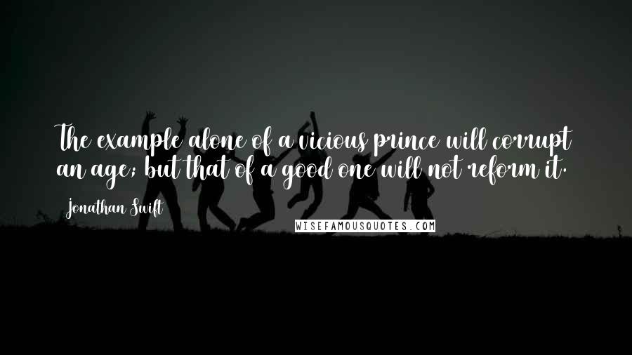 Jonathan Swift Quotes: The example alone of a vicious prince will corrupt an age; but that of a good one will not reform it.