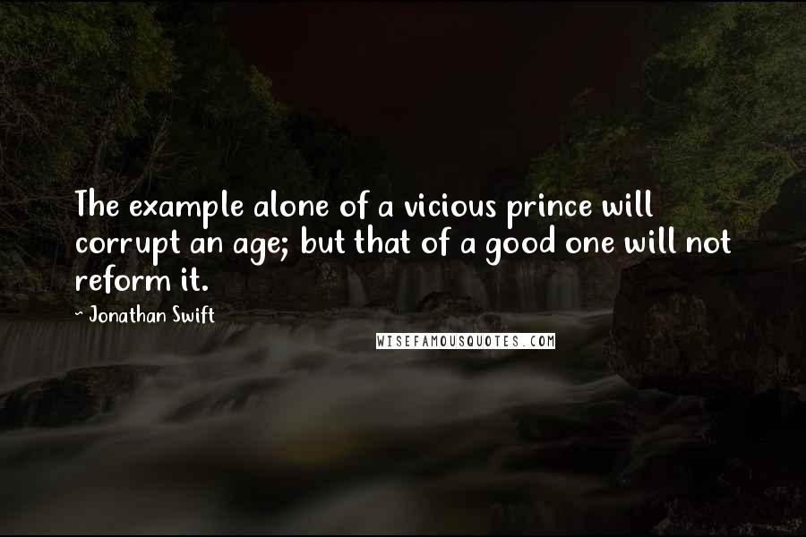 Jonathan Swift Quotes: The example alone of a vicious prince will corrupt an age; but that of a good one will not reform it.