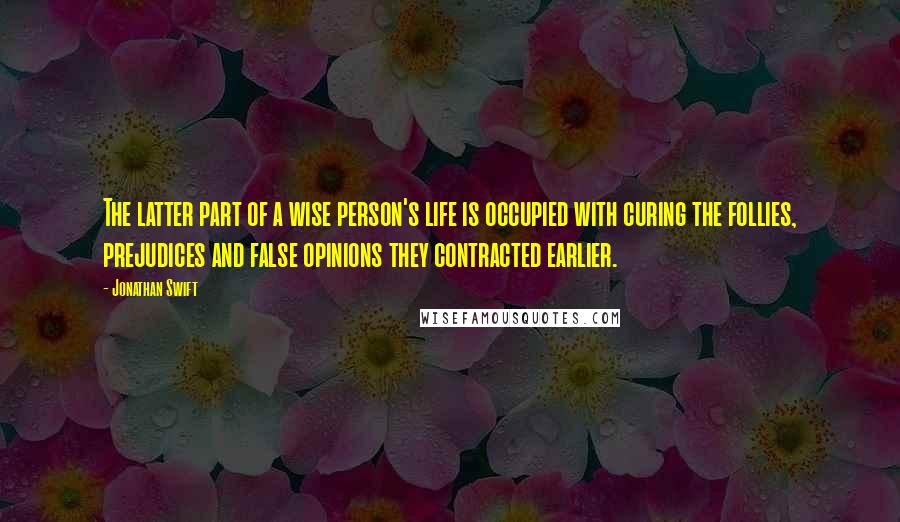 Jonathan Swift Quotes: The latter part of a wise person's life is occupied with curing the follies, prejudices and false opinions they contracted earlier.
